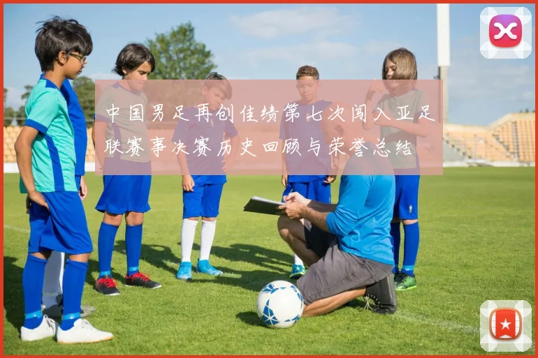 中国男足再创佳绩第七次闯入亚足联赛事决赛历史回顾与荣誉总结