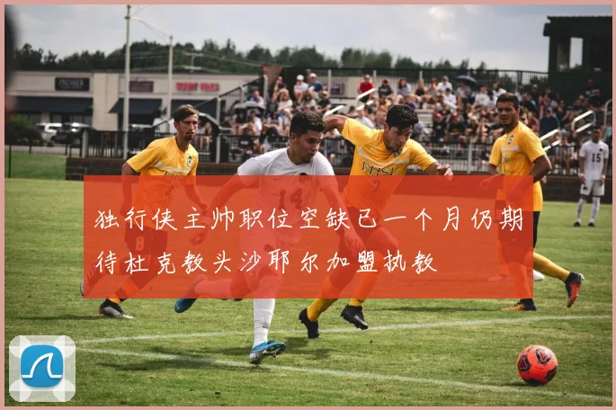 独行侠主帅职位空缺已一个月仍期待杜克教头沙耶尔加盟执教