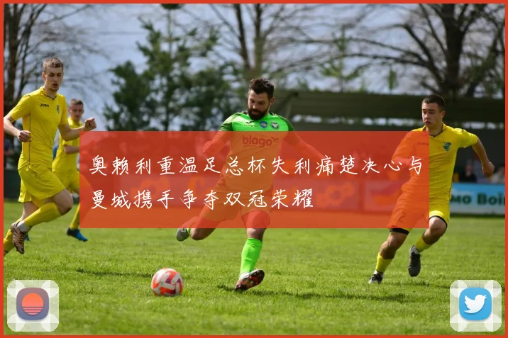 奥赖利重温足总杯失利痛楚决心与曼城携手争夺双冠荣耀