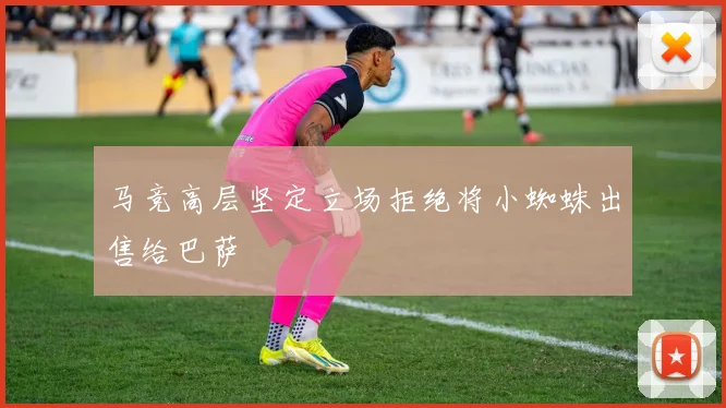 马竞高层坚定立场拒绝将小蜘蛛出售给巴萨