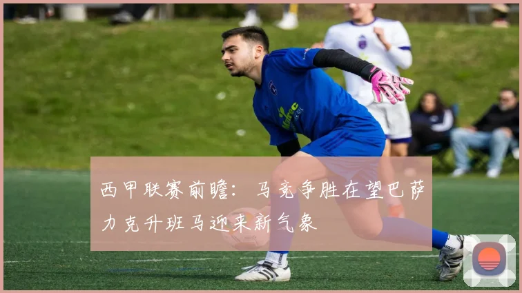 西甲联赛前瞻：马竞争胜在望巴萨力克升班马迎来新气象