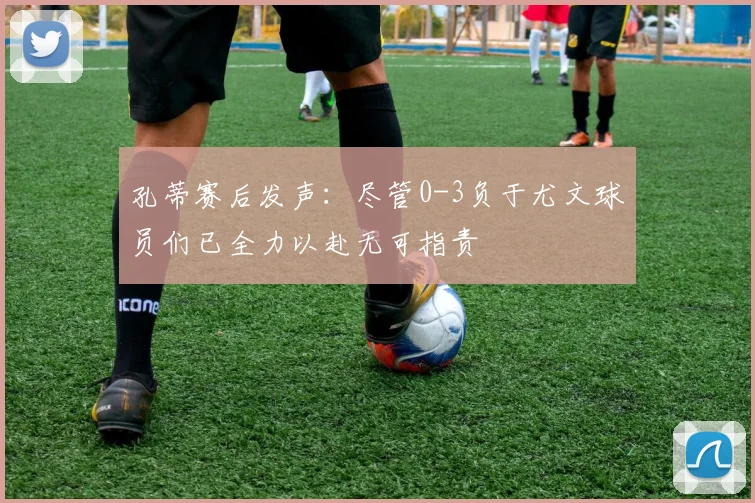 孔蒂赛后发声：尽管0-3负于尤文球员们已全力以赴无可指责