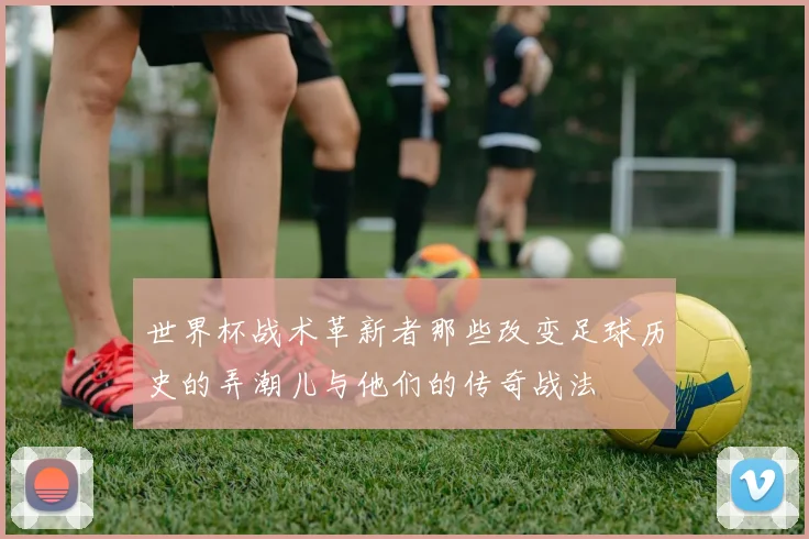 世界杯战术革新者那些改变足球历史的弄潮儿与他们的传奇战法