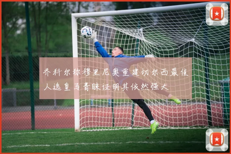 乔科尔称穆里尼奥重建切尔西最佳人选皇马青睐证明其依然强大