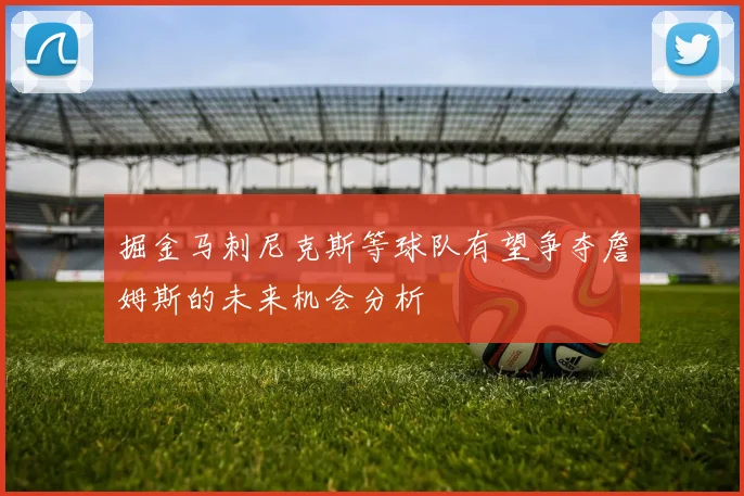 掘金马刺尼克斯等球队有望争夺詹姆斯的未来机会分析