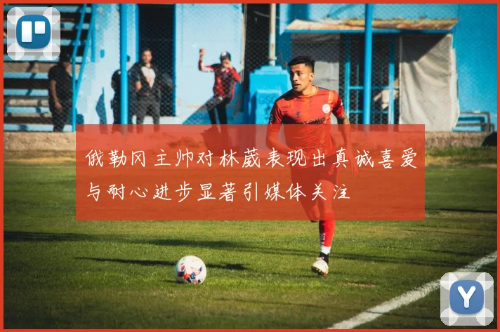 俄勒冈主帅对林葳表现出真诚喜爱与耐心进步显著引媒体关注