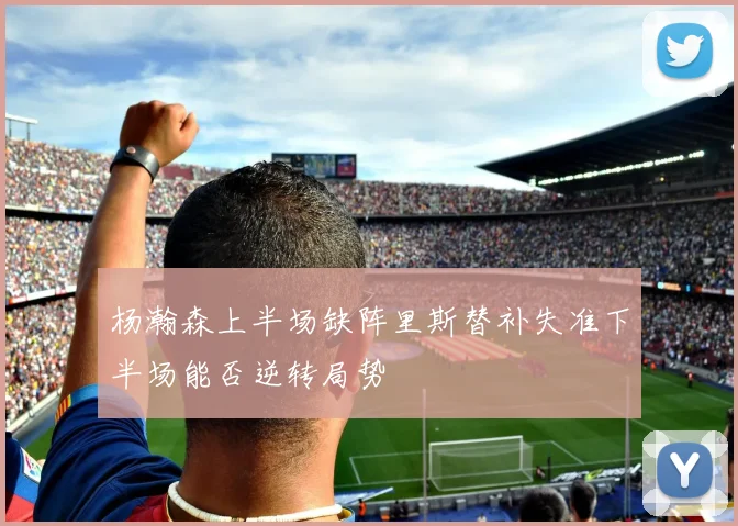 杨瀚森上半场缺阵里斯替补失准下半场能否逆转局势