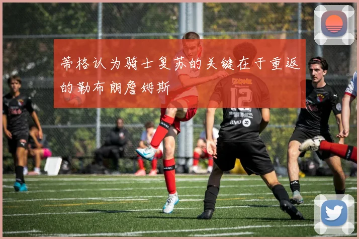 蒂格认为骑士复苏的关键在于重返的勒布朗詹姆斯