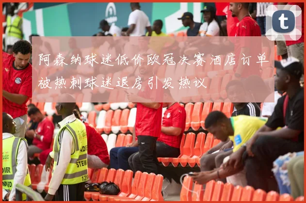 阿森纳球迷低价欧冠决赛酒店订单被热刺球迷退房引发热议