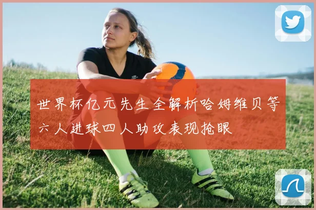 世界杯亿元先生全解析哈姆维贝等六人进球四人助攻表现抢眼