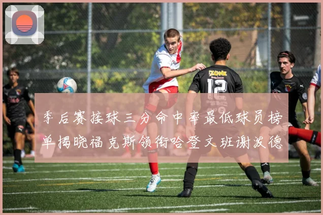 季后赛接球三分命中率最低球员榜单揭晓福克斯领衔哈登文班谢泼德紧随其后