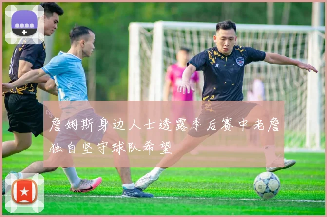 詹姆斯身边人士透露季后赛中老詹独自坚守球队希望