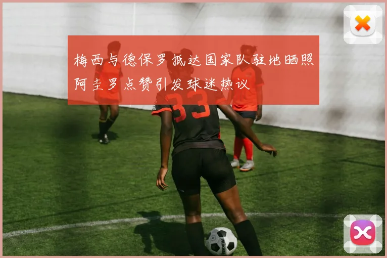 梅西与德保罗抵达国家队驻地晒照阿圭罗点赞引发球迷热议