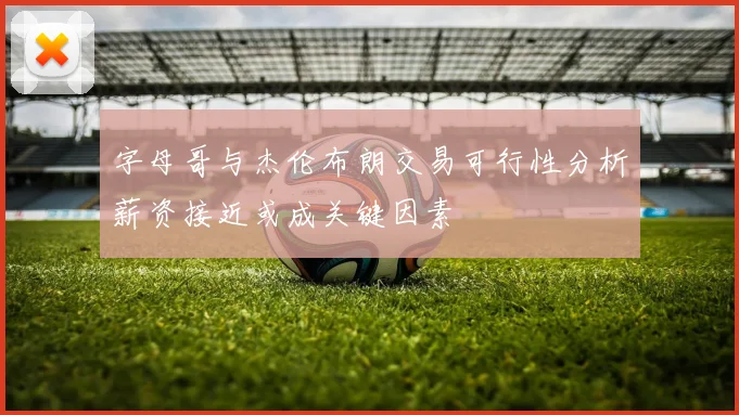 字母哥与杰伦布朗交易可行性分析薪资接近或成关键因素