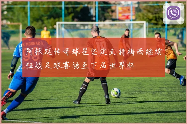 阿根廷传奇球星坚定支持梅西继续征战足球赛场至下届世界杯