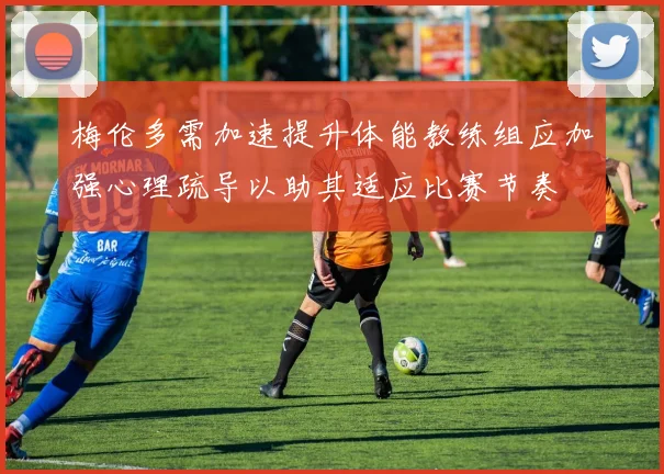 梅伦多需加速提升体能教练组应加强心理疏导以助其适应比赛节奏