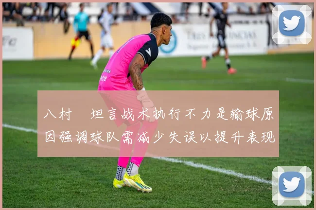 八村塁坦言战术执行不力是输球原因强调球队需减少失误以提升表现