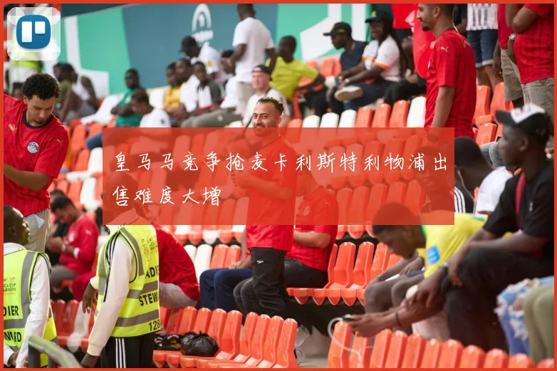 皇马马竞争抢麦卡利斯特利物浦出售难度大增