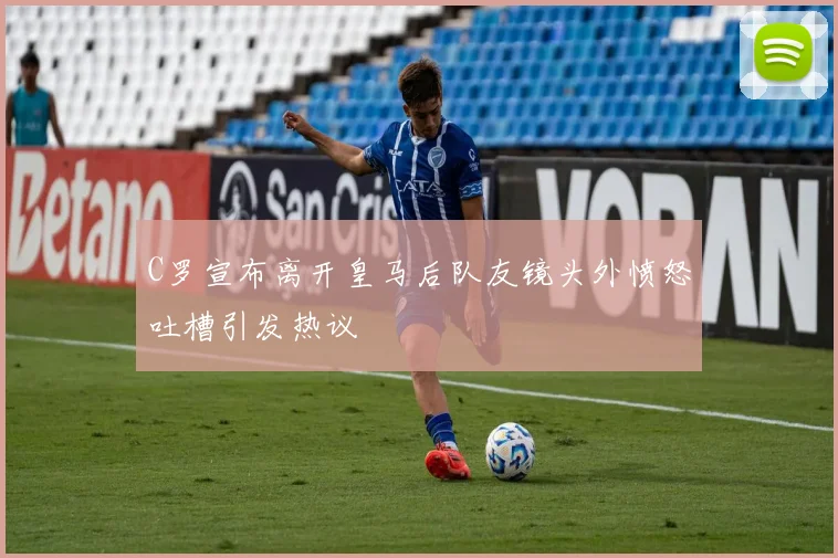 C罗宣布离开皇马后队友镜头外愤怒吐槽引发热议