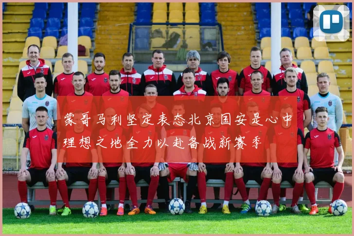蒙哥马利坚定表态北京国安是心中理想之地全力以赴备战新赛季