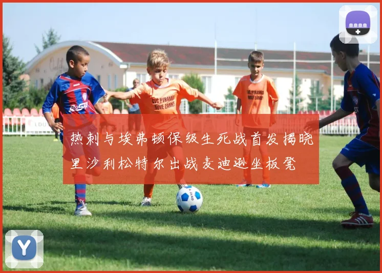 热刺与埃弗顿保级生死战首发揭晓里沙利松特尔出战麦迪逊坐板凳