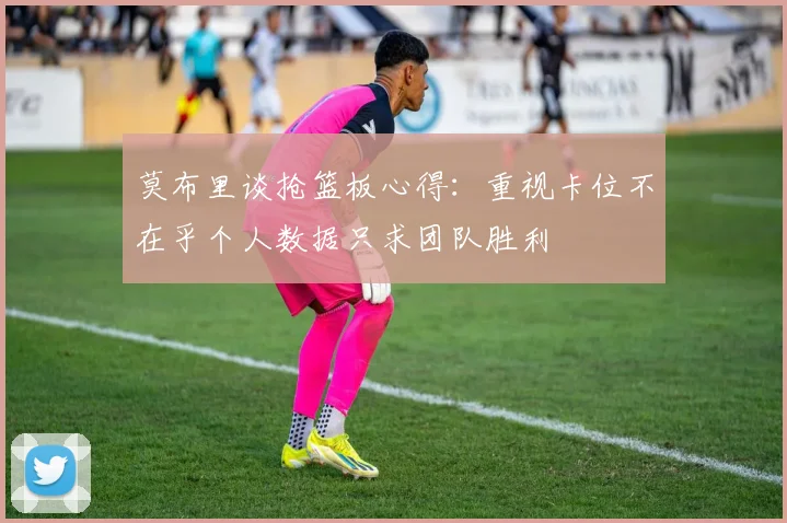 莫布里谈抢篮板心得：重视卡位不在乎个人数据只求团队胜利